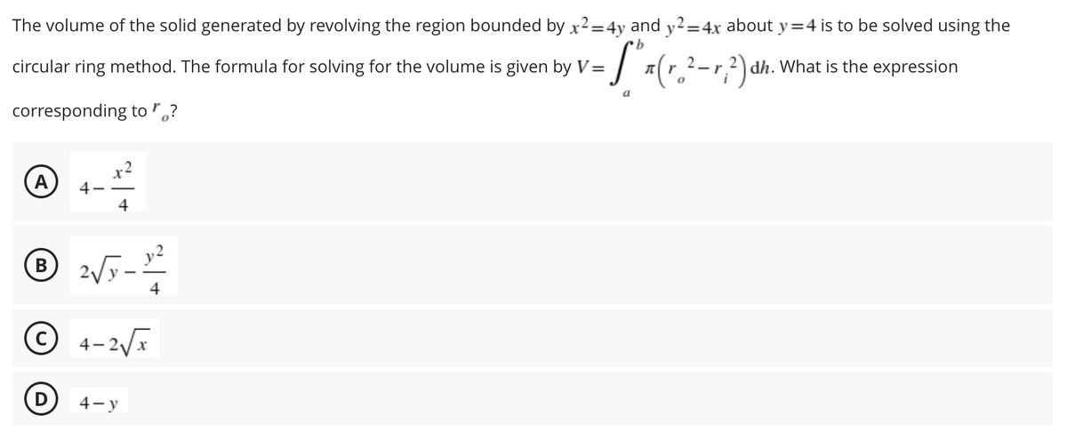 The volume of the solid generated by revolving the region bounded by x2=4y and y2=4x about y=4 is to be solved using the
b
circular ring method. The formula for solving for the volume is given by V= (r 2-r, ²) d
:["=(r. ²-²) dh. What is the expression
a
corresponding to "?
A
4-
4
℗ 2√5 - 1²/2
B
4
Ⓒ4-2√x
4-y