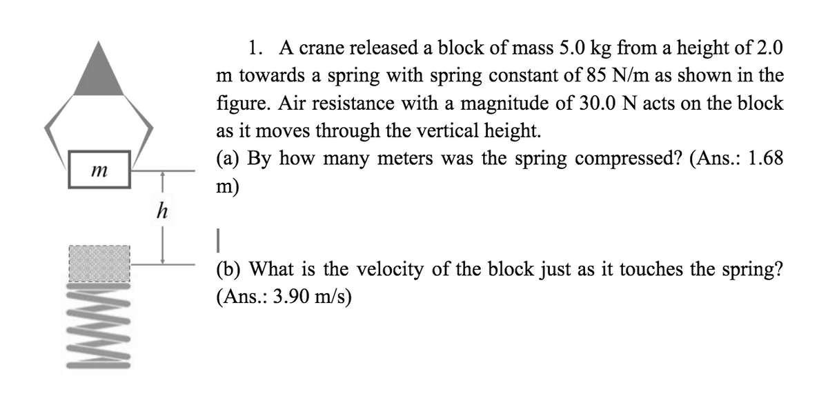 m
h
1. A crane released a block of mass 5.0 kg from a height of 2.0
m towards a spring with spring constant of 85 N/m as shown in the
figure. Air resistance with a magnitude of 30.0 N acts on the block
as it moves through the vertical height.
(a) By how many meters was the spring compressed? (Ans.: 1.68
m)
I
(b) What is the velocity of the block just as it touches the spring?
(Ans.: 3.90 m/s)