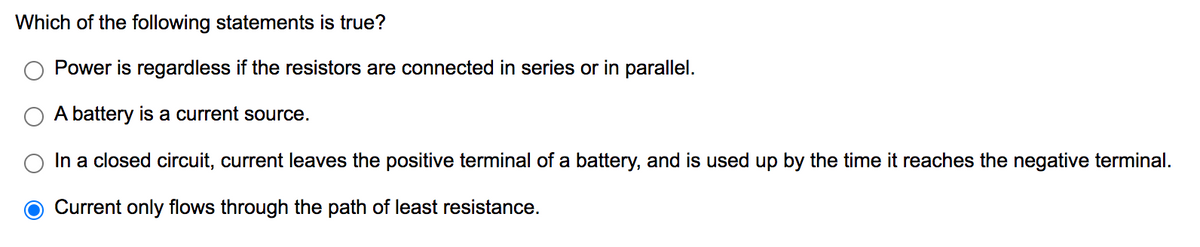 Which of the following statements is true?
Power is regardless if the resistors are connected in series or in parallel.
A battery is a current source.
In a closed circuit, current leaves the positive terminal of a battery, and is used up by the time it reaches the negative terminal.
Current only flows through the path of least resistance.