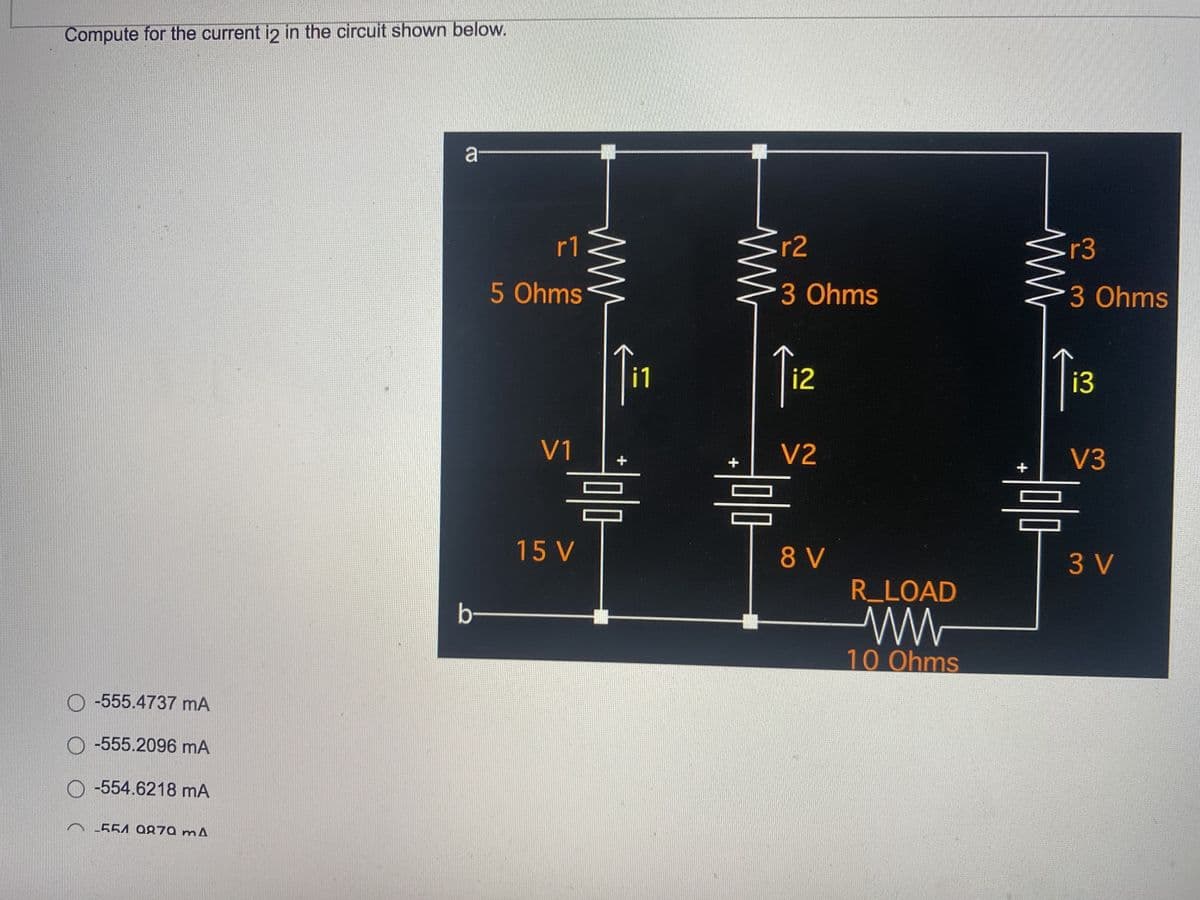 b
r1
5 Ohms
V1
Compute for the current i2 in the circuit shown below.
a
○-555.4737 mA
○-555.2096 mA
○-554.6218 mA
~-554 Q270 mA
www
15 V
싸
r2
3 Ohms
i2
V2
미마
미마
8V
R_LOAD
w
10 Ohms
싸
r3
3 Ohms
13
V3
미마
3V