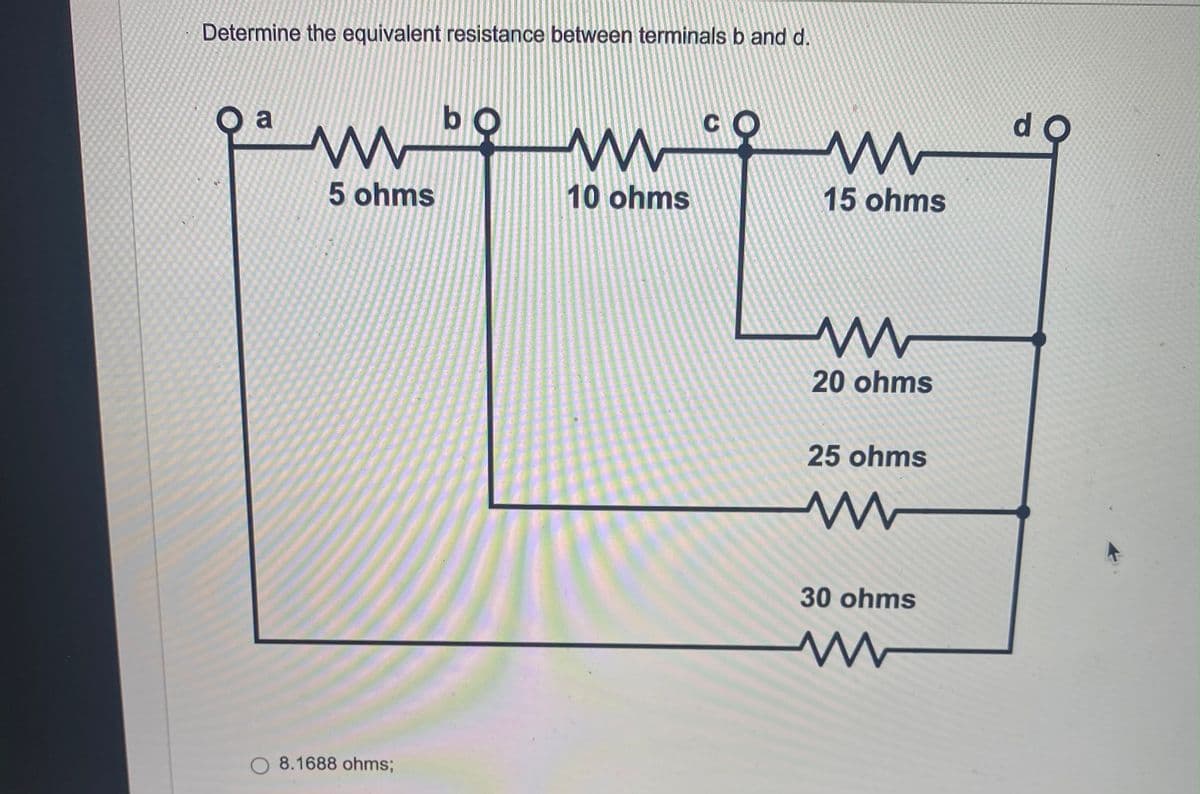 Determine the equivalent resistance between terminals b and d.
Oa
bo
C
www
m
10 ohms
5 ohms
8.1688 ohms;
www
15 ohms
20 ohms
25 ohms
30 ohms
www
do