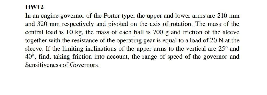 HW12
In an engine governor of the Porter type, the upper and lower arms are 210 mm
and 320 mm respectively and pivoted on the axis of rotation. The mass of the
central load is 10 kg, the mass of each ball is 700 g and friction of the sleeve
together with the resistance of the operating gear is equal to a load of 20 N at the
sleeve. If the limiting inclinations of the upper arms to the vertical are 25° and
40°, find, taking friction into account, the range of speed of the governor and
Sensitiveness of Governors.