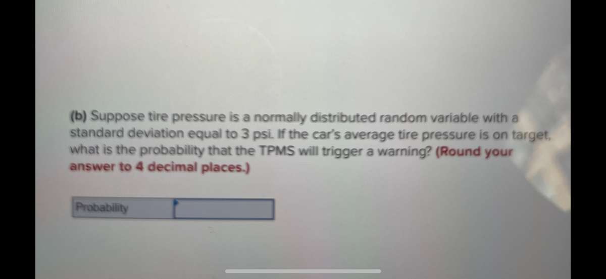(b) Suppose tire pressure is a normally distributed random variable with a
standard deviation equal to 3 psi. If the car's average tire pressure is on target,
what is the probability that the TPMS will trigger a warning? (Round your
answer to 4 decimal places.)
Probability
