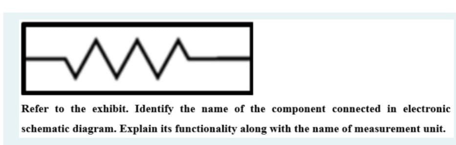 Refer to the exhibit. Identify the name of the component connected in electronic
schematic diagram. Explain its functionality along with the name of measurement unit.
