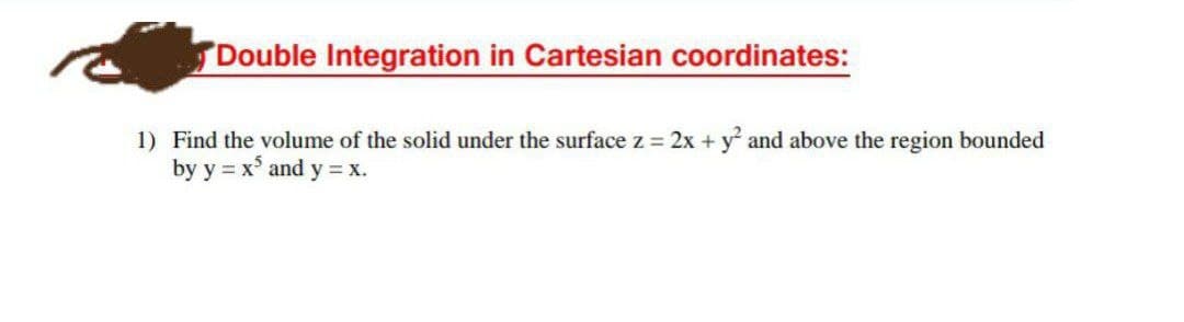 Double Integration in Cartesian coordinates:
1) Find the volume of the solid under the surface z = 2x + y and above the region bounded
by y = x° and y = x.
