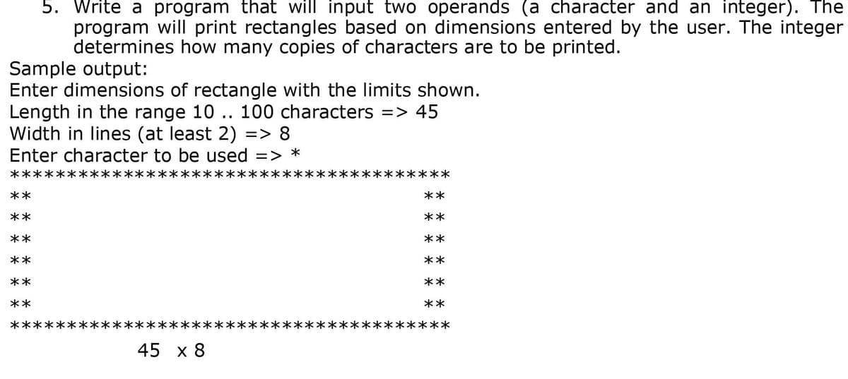 5. Write a program that will input two operands (a character and an integer). The
program will print rectangles based on dimensions entered by the user. The integer
determines how many copies of characters are to be printed.
Sample output:
Enter dimensions of rectangle with the limits shown.
Length in the range 10 .. 100 characters => 45
Width in lines (at least 2) => 8
Enter character to be used =>
く*
**
**
**
**
**
**
**
**
**
**
**
**
**
45 x 8
