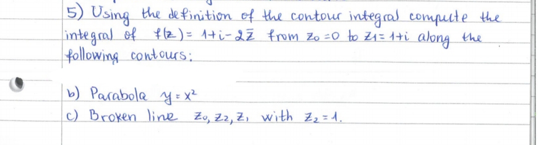 5) Using the de finition of the contour integral compuute the
integral of f 12)= 1+i-2ź from Zo =0 to Z1=1+i along the
following contours:
b) Parabola y = x²
c) Broken line Zo, Z2, Z, with Zz=d.
