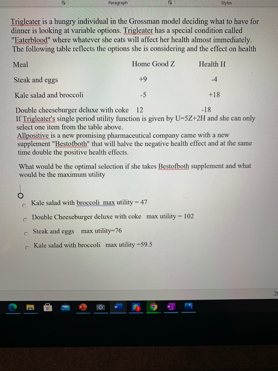 Paragraph
Styles
Trigleater is a hungry individual in the Grossman model deciding what to have for
dinner is looking at variable options. Trigleater has a special condition called
"Eaterblood" where whatever she eats will affect her health almost immediately.
The following table reflects the options she is considering and the effect on health
Meal
Home Good Z
Health H
Steak and eggs
+9
-4
Kale salad and broccoli
-5
+18
Double cheeseburger deluxe with coke
If Trigleater's single period utility function is given by U-5Z+2H and she can only
select one item from the table above.
12
-18
Allpositive is a new promising pharmaceutical company came with a new
supplement "Bestofboth" that will halve the negative health effect and at the same
time double the positive health effects.
What would be the optimal selection if she takes Bestofboth supplement and what
would be the maximum utility
Kale salad with broccoli max utility = 47
Double Cheeseburger deluxe with coke max utility = 102
Steak and eggs
max utility=76
Kale salad with broccoli max utility =59.5
