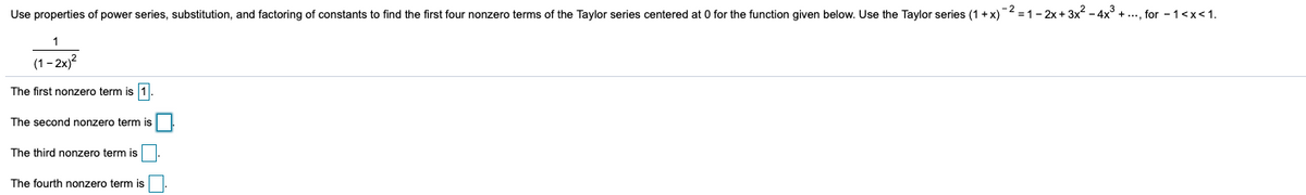 Use properties of power series, substitution, and factoring of constants to find the first four nonzero terms of the Taylor series centered at 0 for the function given below. Use the Taylor series (1+x)2 =1-2x + 3x2 - 4x° + .., for - 1<x< 1.
(1- 2x)?
The first nonzero term is 1
The second nonzero term is
The third nonzero term is
The fourth nonzero term is
