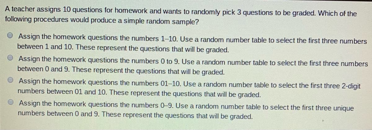 A teacher assigns 10 questions for homework and wants to randomly pick 3 questions to be graded. Which of the
following procedures would produce a simple random sample?
Assign the homework questions the numbers 1-10. Use a random number table to select the first three numbers
between 1 and 10. These represent the questions that will be graded.
Assign the homework questions the numbers 0 to 9. Use a random number table to select the first three numbers
between 0 and 9. These represent the questions that will be graded.
Assign the homework questions the numbers 01-10. Use a random number table to select the first three 2-digit
numbers between 01 and 10. These represent the questions that will be graded.
O Assign the homework questions the numbers 0-9. Use a random number table to select the first three unique
numbers between 0 and 9. These represent the questions that will be graded.
