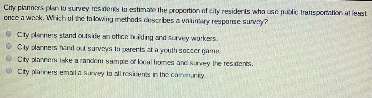 City planners plan to survey residents to estimate the proportion of city residents who use public transportation at least
once a week. Which of the following methods describes a voluntary response survey?
City planners stand outside an office building and survey workers.
City planners hand out surveys to parents at a youth soccer game.
City planners take a random sample of local homes and survey the residents.
City planners email a survey to all residents in the community.
