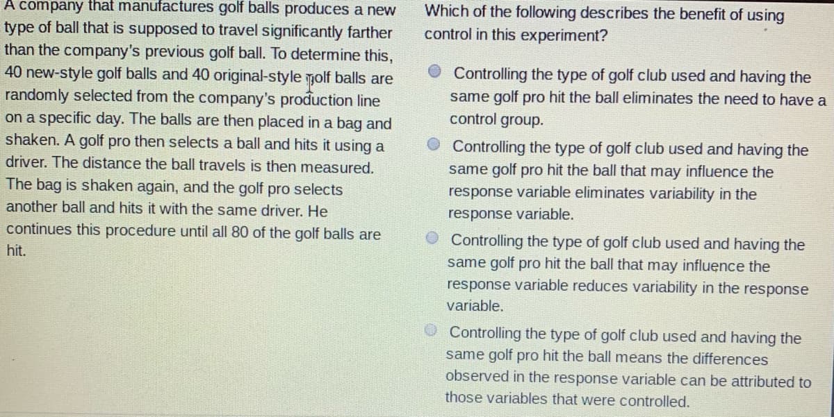 A company that manufactures golf balls produces a new
Which of the following describes the benefit of using
control in this experiment?
type of ball that is supposed to travel significantly farther
than the company's previous golf ball. To determine this,
40 new-style golf balls and 40 original-style molf balls are
randomly selected from the company's production line
on a specific day. The balls are then placed in a bag and
shaken. A golf pro then selects a ball and hits it using a
Controlling the type of golf club used and having the
same golf pro hit the ball eliminates the need to have a
control group.
Controlling the type of golf club used and having the
same golf pro hit the ball that may influence the
response variable eliminates variability in the
driver. The distance the ball travels is then measured.
The bag is shaken again, and the golf pro selects
another ball and hits it with the same driver. He
response variable.
continues this procedure until all 80 of the golf balls are
Controlling the type of golf club used and having the
same golf pro hit the ball that may influence the
response variable reduces variability in the response
hit.
variable.
Controlling the type of golf club used and having the
same golf pro hit the ball means the differences
observed in the response variable can be attributed to
those variables that were controlled.
