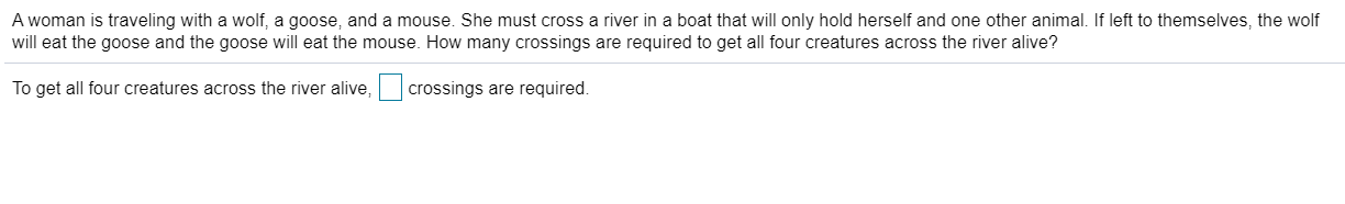 A woman is traveling with a wolf, a goose, and a mouse. She must cross a river in a boat that will only hold herself and one other animal. If left to themselves, the wolf
will eat the goose and the goose will eat the mouse. How many crossings are required to get all four creatures across the river alive?
