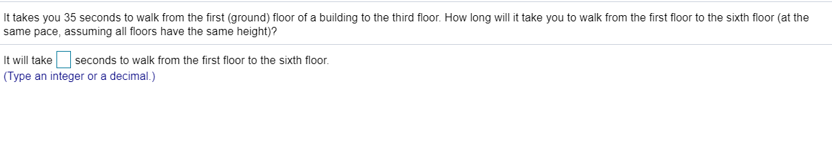 It takes you 35 seconds to walk from the first (ground) floor of a building to the third floor. How long will it take you to walk from the first floor to the sixth floor (at the
same pace, assuming all floors have the same height)?
It will take seconds to walk from the first floor to the sixth floor.
(Type an integer or a decimal.)
