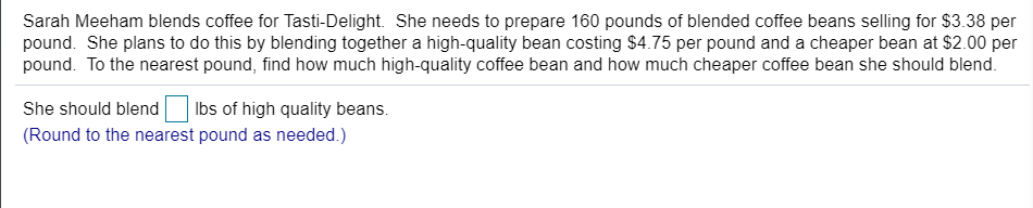 Sarah Meeham blends coffee for Tasti-Delight. She needs to prepare 160 pounds of blended coffee beans selling for $3.38 per
pound. She plans to do this by blending together a high-quality bean costing $4.75 per pound and a cheaper bean at $2.00 per
pound. To the nearest pound, find how much high-quality coffee bean and how much cheaper coffee bean she should blend.
She should blend
Ibs of high quality beans.
