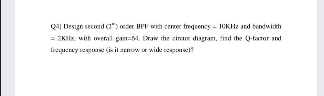 Q4) Design second (2") order BPF with center frequency = 10KHZ and bandwidth
= 2KHZ, with overall gain=64. Draw the circuit diagram, find the Q-factor and
frequency response (is it narrow or wide response)?
