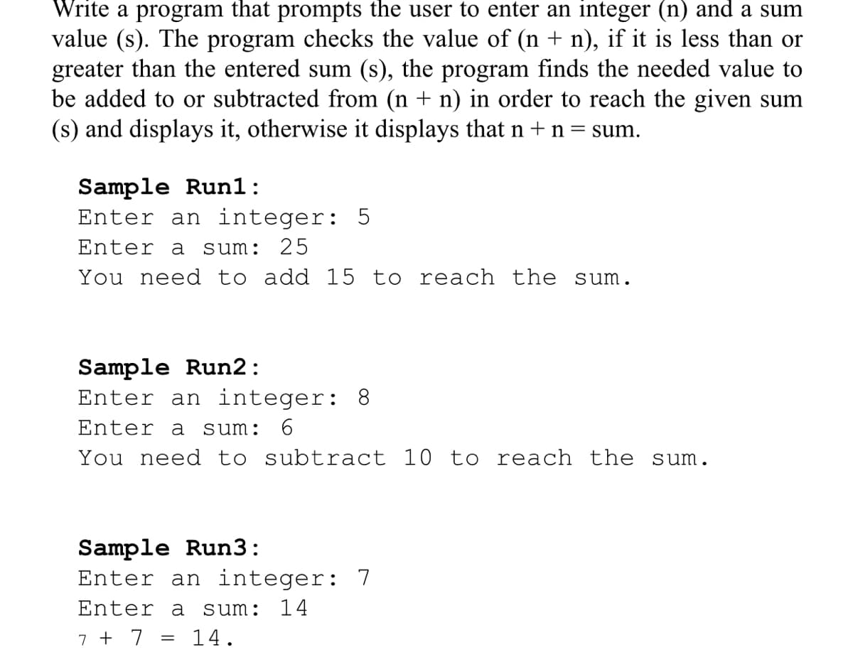Write a program that prompts the user to enter an integer (n) and a sum
value (s). The program checks the value of (n + n), if it is less than or
greater than the entered sum (s), the program finds the needed value to
be added to or subtracted from (n + n) in order to reach the given sum
(s) and displays it, otherwise it displays that n +n=sum.
Sample Run1:
Enter an integer: 5
Enter a
sum: 25
You need to add 15 to reach the sum.
Sample Run2:
Enter an integer: 8
6.
Enter a
sum:
You need to subtract 10 to reach the sum.
Sample Run3:
Enter an integer:
7
Enter a
sum:
14
7 + 7 =
14.

