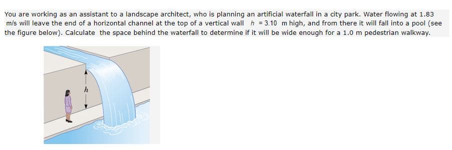 You are working as an assistant to a landscape architect, who is planning an artificial waterfall in a city park. Water flowing at 1.83
m/s will leave the end of a horizontal channel at the top of a vertical wall h = 3.10 m high, and from there it will fall into a pool (see
the figure below). Calculate the space behind the waterfall to determine if it will be wide enough for a 1.0 m pedestrian walkway.
h
