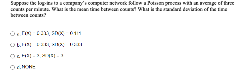Suppose the log-ins to a company’s computer network follow a Poisson process with an average of three
counts per minute. What is the mean time between counts? What is the standard deviation of the time
between counts?
a. E(X) = 0.333, SD(X) = 0.111
O b. E(X) = 0.333, SD(X) = 0.333
O c. E(X) = 3, SD(X) = 3
%3D
d. NONE
