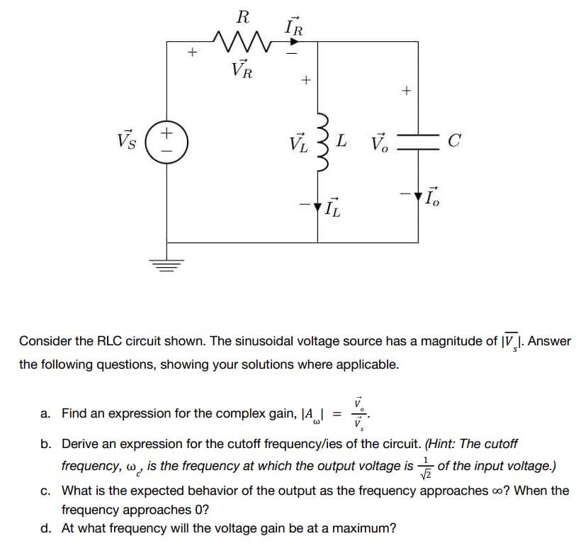 +1
+
R ĪR
VR
+
+
Vs
I.
IL
Consider the RLC circuit shown. The sinusoidal voltage source has a magnitude of IV 1. Answer
the following questions, showing your solutions where applicable.
a. Find an expression for the complex gain, |A|
(1)
b. Derive an expression for the cutoff frequency/ies of the circuit. (Hint: The cutoff
frequency, w, is the frequency at which the output voltage is of the input voltage.)
√2
c. What is the expected behavior of the output as the frequency approaches ∞? When the
frequency approaches 0?
d. At what frequency will the voltage gain be at a maximum?
L V
C