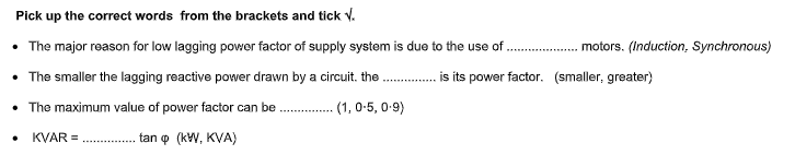 Pick up the correct words from the brackets and tick v.
• The major reason for low lagging powor factor of supply system is due to the use of.
. motors. (Induction, Synchronous)
• The smaller the lagging reactive power drawn by a circuit. the
.. is its power factor. (smaller, greater)
• The maximum value of power factor can be . (1, 0-5, 0-9)
KVAR =
tan o (kW, KVA)
