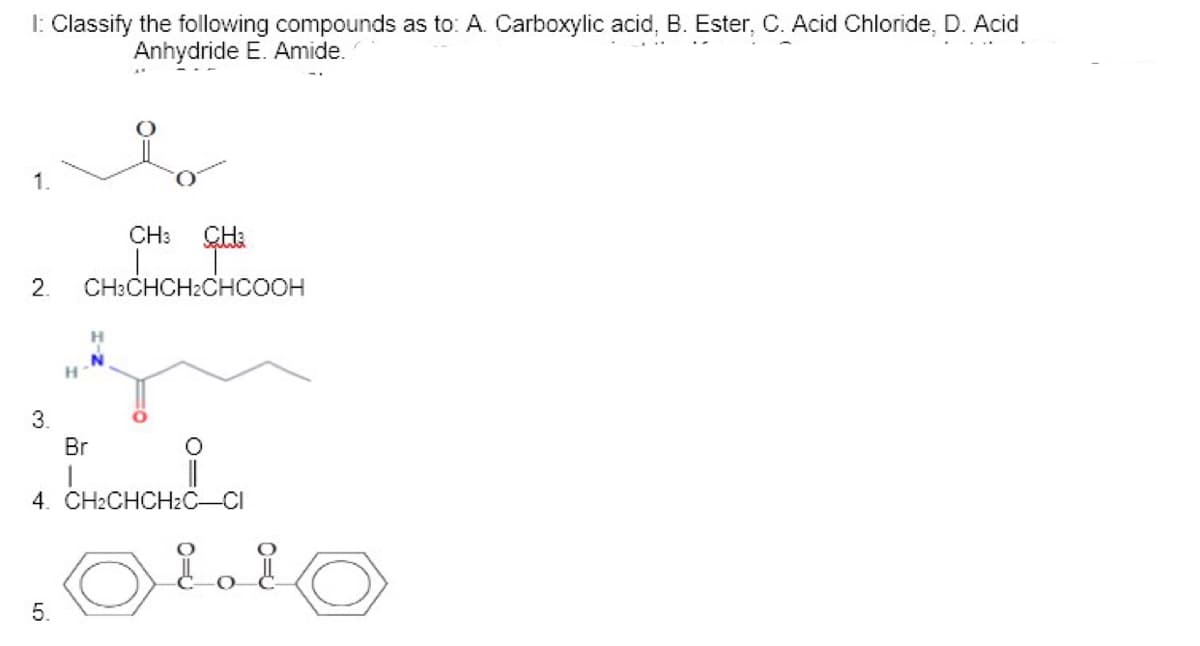 1: Classify the following compounds as to: A. Carboxylic acid, B. Ester, C. Acid Chloride, D. Acid
Anhydride E. Amide.
1.
CH:
2.
CH:CHCH2CHCOOH
H
3.
Br
4. CH2CHCH2С—CI
5.
