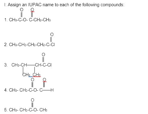 I: Assign an IUPAC name to each of the following compounds:
1. CH3-C-O- C-CH2-CH3
2. CH3-CH2-CH2-CH2-C-CI
|
CH-C-CI
3. CH3-CH-
CH CHa
4. CH3- CH2-C-O- C-
5. CH3- CH2-C-O- CH:
