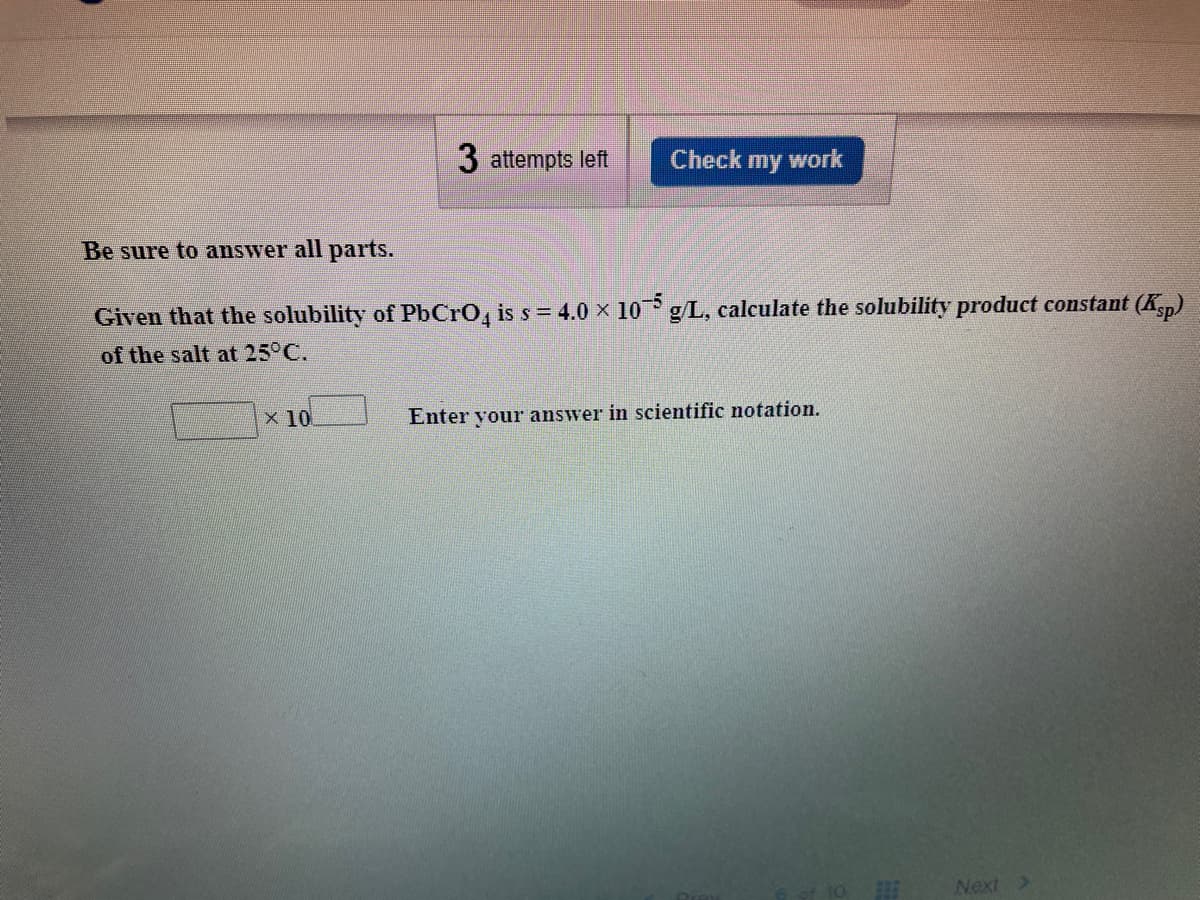 3 attempts left
Check
my
work
Be sure to answer all parts.
Given that the solubility of PbCro, is s = 4.0 x 10 g/L, calculate the solubility product constant (Kp)
-5
of the salt at 25°C.
x 10
Enter vour answer in scientific notation.
Next >

