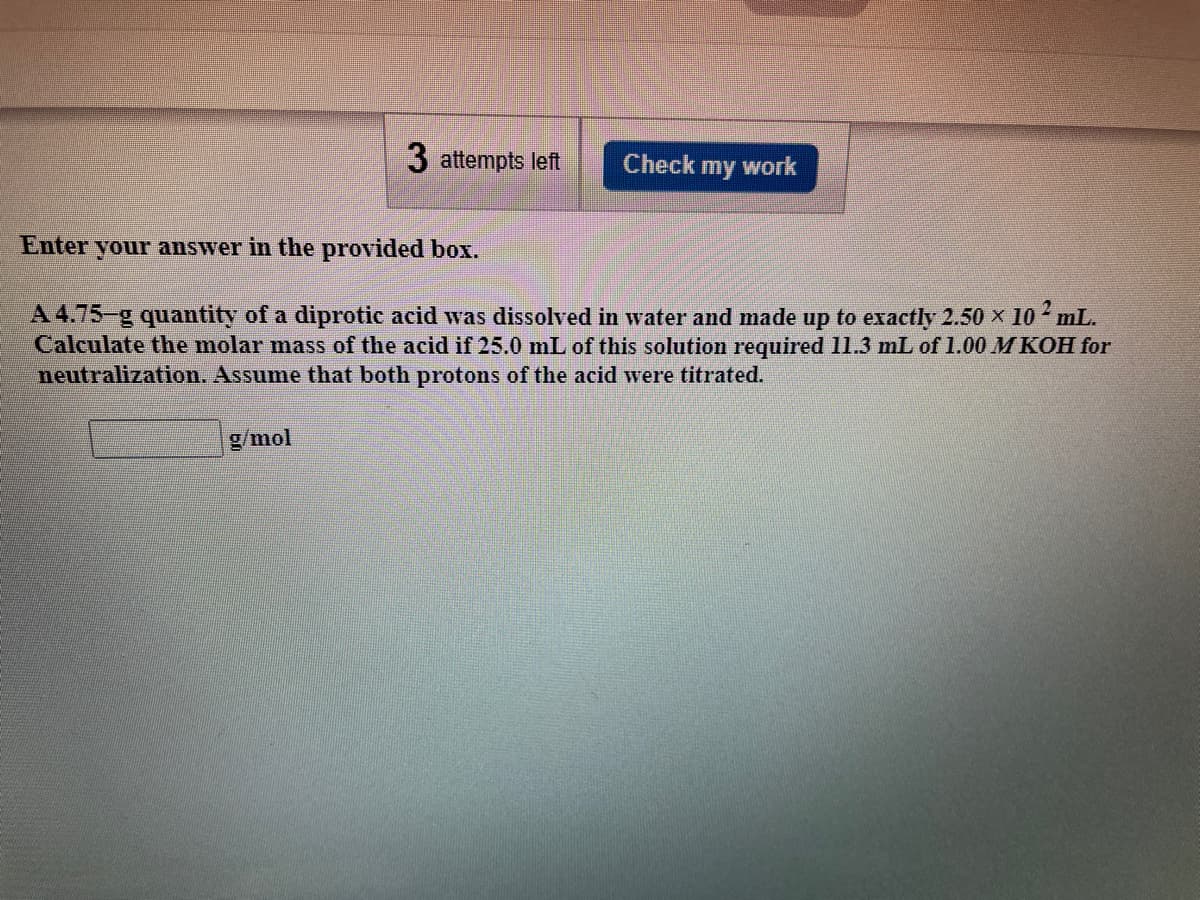 3 attempts left
Check my work
Enter your answer in the provided box.
A 4.75-g quantity of a diprotic acid was dissolved in water and made up to exactly 2.50 x 10 mL.
Calculate the molar mass of the acid if 25.0 mL of this solution required 11.3 mL of 1.00 M KOH for
neutralization. Assume that both protons of the acid were titrated.
g/mol
