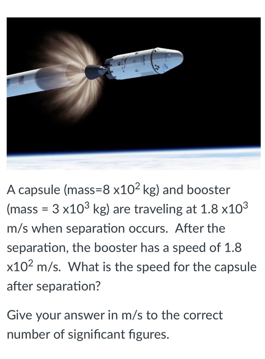 A capsule (mass=8 x102 kg) and booster
(mass = 3 x103 kg) are traveling at 1.8 x103
m/s when separation occurs. After the
separation, the booster has a speed of 1.8
x102 m/s. What is the speed for the capsule
after separation?
Give your answer in m/s to the correct
number of significant figures.
