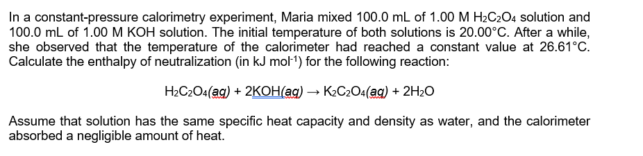 In a constant-pressure calorimetry experiment, Maria mixed 100.0 mL of 1.00 M H2C204 solution and
100.0 mL of 1.00 M KOH solution. The initial temperature of both solutions is 20.00°C. After a while,
she observed that the temperature of the calorimeter had reached a constant value at 26.61°C.
Calculate the enthalpy of neutralization (in kJ mol-1) for the following reaction:
H2C2O4(ag) + 2KOH(ag) → K2C2O4(ag) + 2H2O
Assume that solution has the same specific heat capacity and density as water, and the calorimeter
absorbed a negligible amount of heat.
