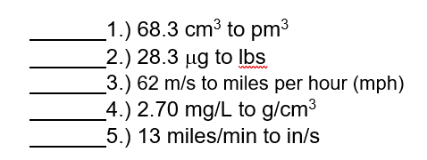 1.) 68.3 cm3 to pm3
_2.) 28.3 µg to Ibs
3.) 62 m/s to miles per hour (mph)
_4.) 2.70 mg/L to g/cm3
5.) 13 miles/min to in/s
