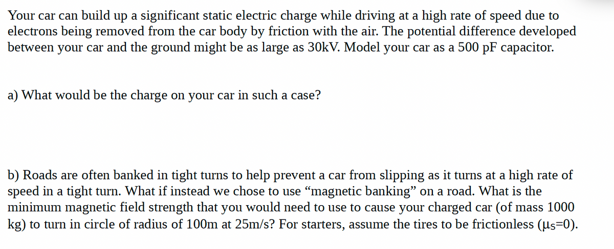 Your car can build up a significant static electric charge while driving at a high rate of speed due to
electrons being removed from the car body by friction with the air. The potential difference developed
between your car and the ground might be as large as 30kV. Model your car as a 500 pF capacitor.
a) What would be the charge on your car in such a case?
b) Roads are often banked in tight turns to help prevent a car from slipping as it turns at a high rate of
speed in a tight turn. What if instead we chose to use "magnetic banking" on a road. What is the
minimum magnetic field strength that you would need to use to cause your charged car (of mass 1000
kg) to turn in circle of radius of 100m at 25m/s? For starters, assume the tires to be frictionless (us=0).
