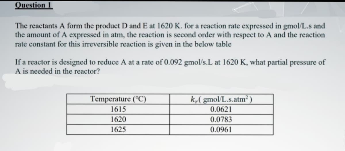 Question 1
The reactants A form the product D and E at 1620 K. for a reaction rate expressed in gmol/L.s and
the amount of A expressed in atm, the reaction is second order with respect to A and the reaction
rate constant for this irreversible reaction is given in the below table
If a reactor is designed to reduce A at a rate of 0.092 gmol/s.L at 1620 K, what partial pressure of
A is needed in the reactor?
Temperature (°C)
1615
1620
1625
kr.(gmol/L.s.atm²)
0.0621
0.0783
0.0961