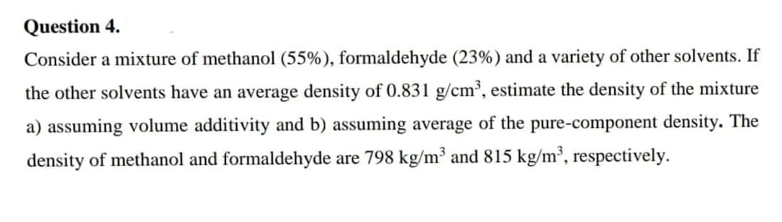 Question 4.
Consider a mixture of methanol (55%), formaldehyde (23%) and a variety of other solvents. If
the other solvents have an average density of 0.831 g/cm³, estimate the density of the mixture
a) assuming volume additivity and b) assuming average of the pure-component density. The
density of methanol and formaldehyde are 798 kg/m³ and 815 kg/m³, respectively.