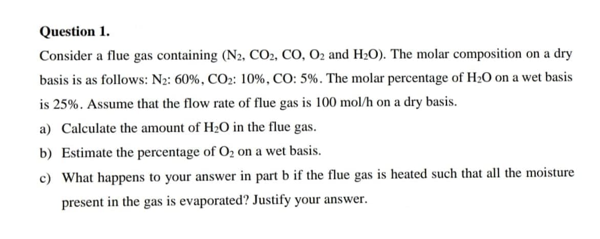 Question 1.
Consider a flue gas containing (N2, CO2, CO, O2 and H₂O). The molar composition on a dry
basis is as follows: N₂: 60%, CO2: 10%, CO: 5%. The molar percentage of H₂O on a wet basis
is 25%. Assume that the flow rate of flue gas is 100 mol/h on a dry basis.
a) Calculate the amount of H₂O in the flue gas.
b) Estimate the percentage of O₂ on a wet basis.
c) What happens to your answer in part b if the flue gas is heated such that all the moisture
present in the gas is evaporated? Justify your answer.