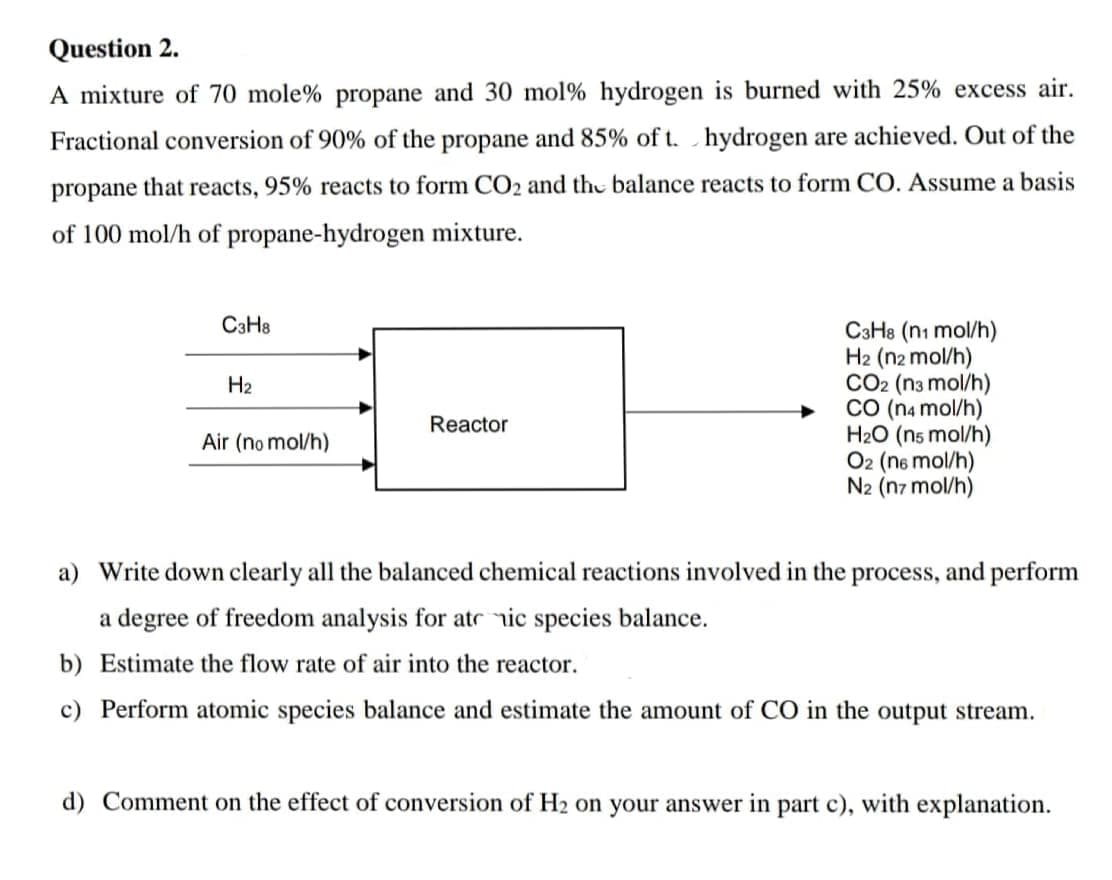 Question 2.
A mixture of 70 mole% propane and 30 mol % hydrogen is burned with 25% excess air.
Fractional conversion of 90% of the propane and 85% of t. hydrogen are achieved. Out of the
propane that reacts, 95% reacts to form CO₂ and the balance reacts to form CO. Assume a basis
of 100 mol/h of propane-hydrogen mixture.
C3H8
H₂
Air (no mol/h)
Reactor
C3H8 (n1 mol/h)
H2 (n2 mol/h)
CO2 (n3 mol/h)
CO (n4 mol/h)
H₂O (n5 mol/h)
O2 (n6 mol/h)
N2 (n7 mol/h)
a) Write down clearly all the balanced chemical reactions involved in the process, and perform
a degree of freedom analysis for at ic species balance.
b)
Estimate the flow rate of air into the reactor.
c) Perform atomic species balance and estimate the amount of CO in the output stream.
d) Comment on the effect of conversion of H₂ on your answer in part c), with explanation.