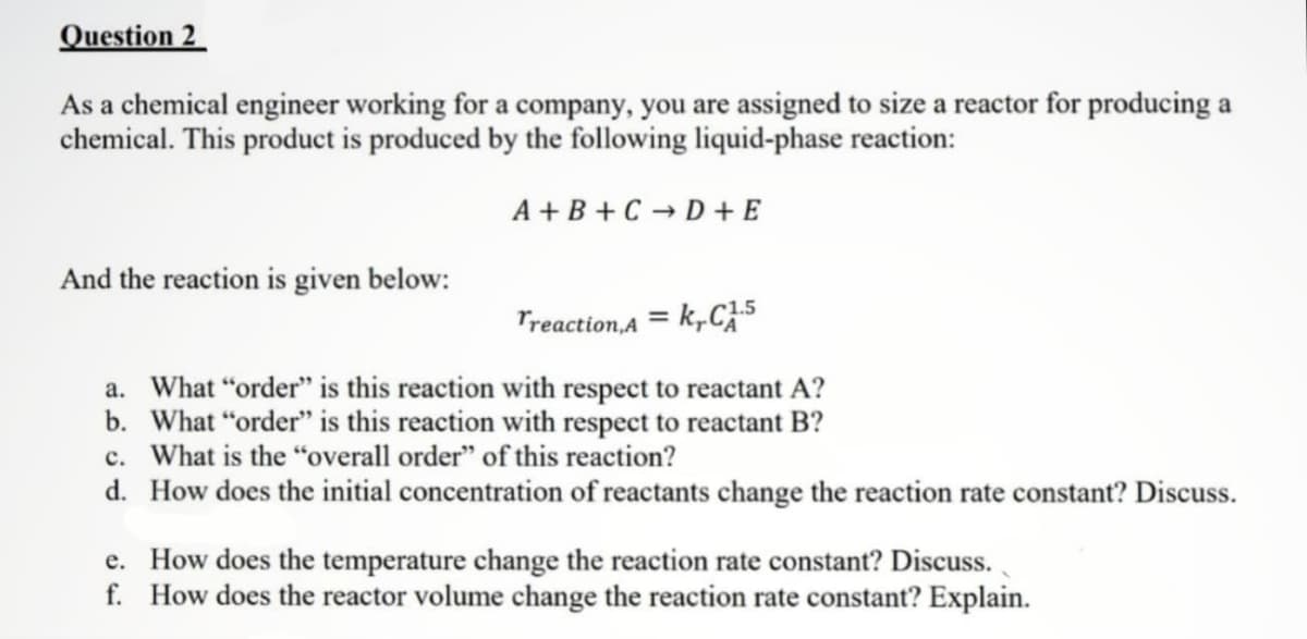 Question 2
As a chemical engineer working for a company, you are assigned to size a reactor for producing a
chemical. This product is produced by the following liquid-phase reaction:
A+B+CD+E
And the reaction is given below:
Treaction,Ak,C1.5
a. What "order" is this reaction with respect to reactant A?
b. What "order" is this reaction with respect to reactant B?
c. What is the "overall order" of this reaction?
d.
How does the initial concentration of reactants change the reaction rate constant? Discuss.
e. How does the temperature change the reaction rate constant? Discuss.
f. How does the reactor volume change the reaction rate constant? Explain.
