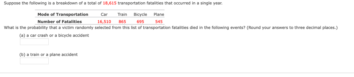 Suppose the following is a breakdown of a total of 18,615 transportation fatalities that occurred in a single year.
Mode of Transportation
Car
Train
Bicycle
Plane
Number of Fatalities
16,510
865
695
545
What is the probability that a victim randomly selected from this list of transportation fatalities died in the following events? (Round your answers to three decimal places.)
(a) a car crash or a bicycle accident
(b) a train or a plane accident
