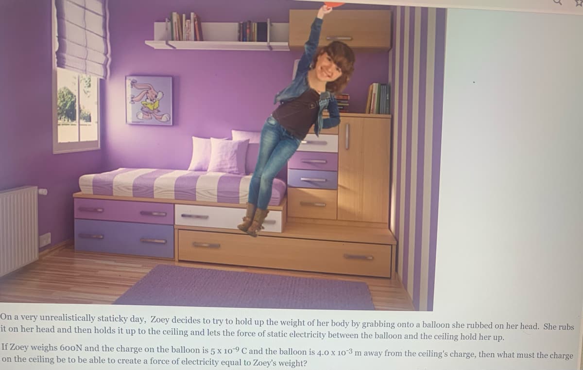 On a very unrealistically staticky day, Zoey decides to try to hold up the weight of her body by grabbing onto a balloon she rubbed on her head. She rubs
it on her head and then holds it up to the ceiling and lets the force of static electricity between the balloon and the ceiling hold her up.
If Zoey weighs 600N and the charge on the balloon is 5 x 10-9 C and the balloon is 4.0 x 10-3 m away from the ceiling's charge, then what must the charge
on the ceiling be to be able to create a force of electricity equal to Zoey's weight?
