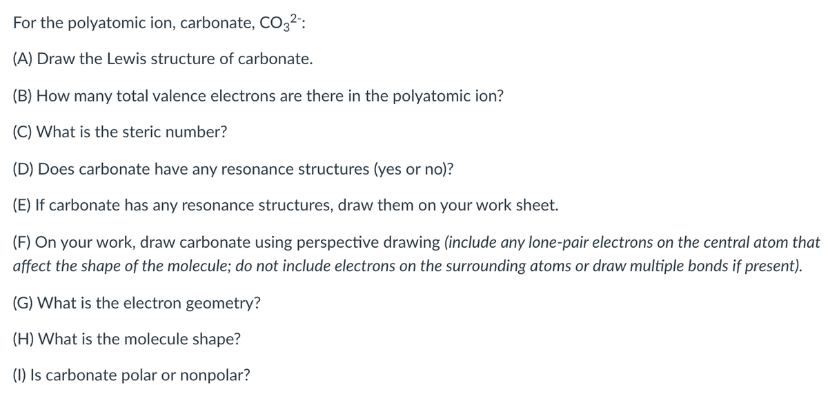 For the polyatomic ion, carbonate, CO32":
(A) Draw the Lewis structure of carbonate.
(B) How many total valence electrons are there in the polyatomic ion?
(C) What is the steric number?
(D) Does carbonate have any resonance structures (yes or no)?
(E) If carbonate has any resonance structures, draw them on your work sheet.
(F) On your work, draw carbonate using perspective drawing (include any lone-pair electrons on the central atom that
affect the shape of the molecule; do not include electrons on the surrounding atoms or draw multiple bonds if present).
(G) What is the electron geometry?
(H) What is the molecule shape?
(1) Is carbonate polar or nonpolar?
