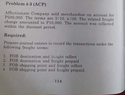Problem 4-3 (ACP)
Affectionate Company sold merchandise on account for
P500,000. The terms are 3/10, n/30. The related freight
charge amounted to P10,000. The accouat was collected
within the discount period.
Required:
Prepare journal entries to record the transactions under the
following freight terms:
1. FOB destination and fruaght collect
2 FOB destination and freight prepaid
3. FOB shipping point and freight collect
4 FOB shipping point and freight prepaid
114

