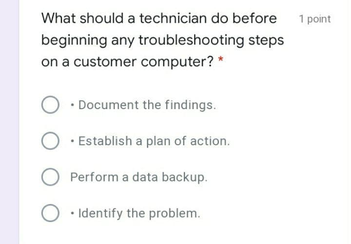 What should a technician do before
1 point
beginning any troubleshooting steps
on a customer computer? *
• Document the findings.
• Establish a plan of action.
O Perform a data backup.
O • Identify the problem.
