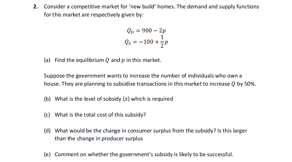 2. Consider a competitive market for 'new build' homes. The demand and supply functions
for this market are respectively given by:
QD = 900 – 2p
1
Qs = -100 + P
(a) Find the equilibrium Q and p in this market.
Suppose the government wants to increase the number of individuals who own a
house. They are planning to subsidise transactions in this market to increase Q by 50%.
(b) What is the level of subsidy (x) which is required
(c) What is the total cost of this subsidy?
(d) What would be the change in consumer surplus from the subsidy? Is this larger
than the change in producer surplus
(e) Comment on whether the government's subsidy is likely to be successful.