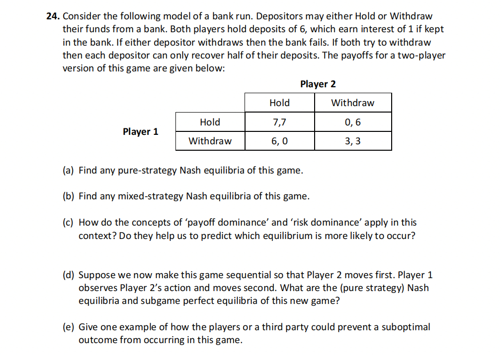 24. Consider the following model of a bank run. Depositors may either Hold or Withdraw
their funds from a bank. Both players hold deposits of 6, which earn interest of 1 if kept
in the bank. If either depositor withdraws then the bank fails. If both try to withdraw
then each depositor can only recover half of their deposits. The payoffs for a two-player
version of this game are given below:
Player 1
Hold
Withdraw
Hold
7,7
6,0
Player 2
Withdraw
0, 6
3,3
(a) Find any pure-strategy Nash equilibria of this game.
(b) Find any mixed-strategy Nash equilibria of this game.
(c) How do the concepts of 'payoff dominance' and 'risk dominance' apply in this
context? Do they help us to predict which equilibrium is more likely to occur?
(d) Suppose we now make this game sequential so that Player 2 moves first. Player 1
observes Player 2's action and moves second. What are the (pure strategy) Nash
equilibria and subgame perfect equilibria of this new game?
(e) Give one example of how the players or a third party could prevent a suboptimal
outcome from occurring in this game.