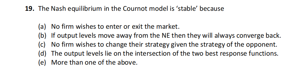 19. The Nash equilibrium in the Cournot model is 'stable' because
(a) No firm wishes to enter or exit the market.
(b) If output levels move away from the NE then they will always converge back.
(c) No firm wishes to change their strategy given the strategy of the opponent.
(d) The output levels lie on the intersection of the two best response functions.
(e) More than one of the above.