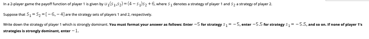In a 2-player game the payoff function of player 1 is given by u1(5 1,52) = (4 - 51)52 +6, where 51 denotes a strategy of player 1 and S2 a strategy of player 2.
Suppose that S1=S2 =[-6, – 4] are the strategy sets of players 1 and 2, respectively.
Write down the strategy of player 1 which is strongly dominant. You must format your answer as follows: Enter -5 for strategy 51 = - 5, enter -5.5 for strategy 51 = - 5.5, and so on. If none of player 1's
strategies is strongly dominant, enter -1.
