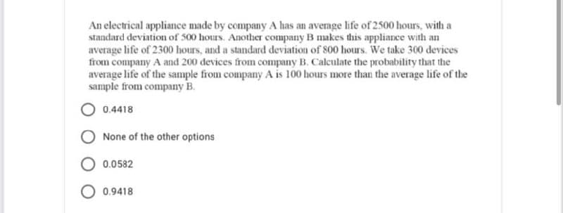 An electrical appliance made by company A has an average life of 2500 hours, with a
standard deviation of 500 hours. Another company B makes this appliance with an
average life of 2300 hours, and a standard deviation of 800 hours. We take 300 devices
from company A and 200 devices from company B. Calculate the probability that the
average life of the sample from company A is 100 hours more than the average life of the
sample from company B.
O 0.4418
None of the other options
0.0582
O 0.9418