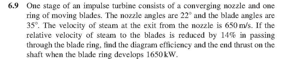 6.9 One stage of an impulse turbine consists of a converging nozzle and one
ring of moving blades. The nozzle angles are 22° and the blade angles are
35°. The velocity of steam at the exit from the nozzle is 650 m/s. If the
relative velocity of steam to the blades is reduced by 14% in passing
through the blade ring, find the diagram efficiency and the end thrust on the
shaft when the blade ring develops 1650kW.

