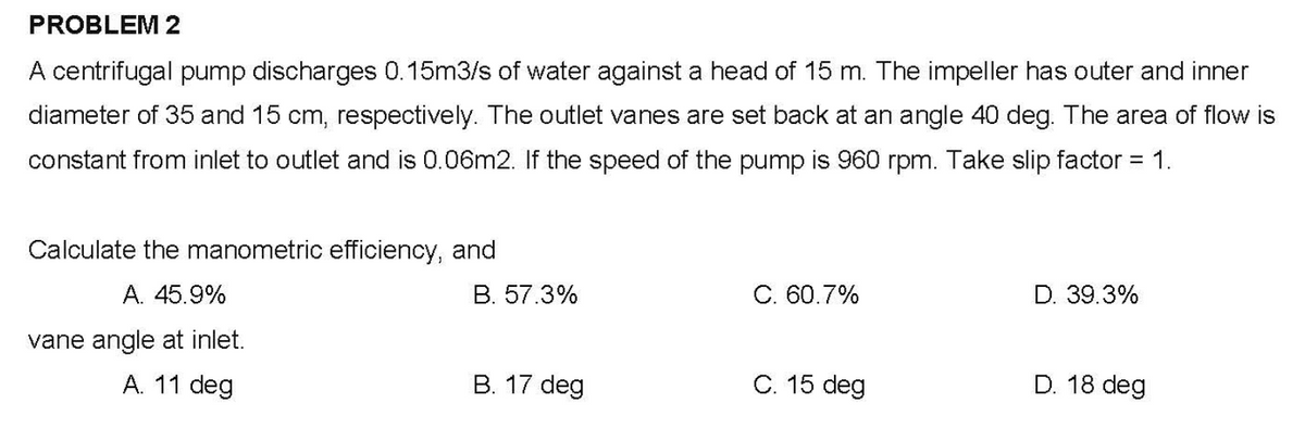 PROBLEM 2
A centrifugal pump discharges 0.15m3/s of water against a head of 15 m. The impeller has outer and inner
diameter of 35 and 15 cm, respectively. The outlet vanes are set back at an angle 40 deg. The area of flow is
constant from inlet to outlet and is 0.06m2. If the speed of the pump is 960 rpm. Take slip factor = 1.
Calculate the manometric efficiency, and
A. 45.9%
B. 57.3%
C. 60.7%
D. 39.3%
vane angle at inlet.
A. 11 deg
B. 17 deg
C. 15 deg
D. 18 deg
